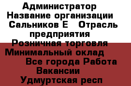 Администратор › Название организации ­ Сальников Е › Отрасль предприятия ­ Розничная торговля › Минимальный оклад ­ 15 000 - Все города Работа » Вакансии   . Удмуртская респ.,Сарапул г.